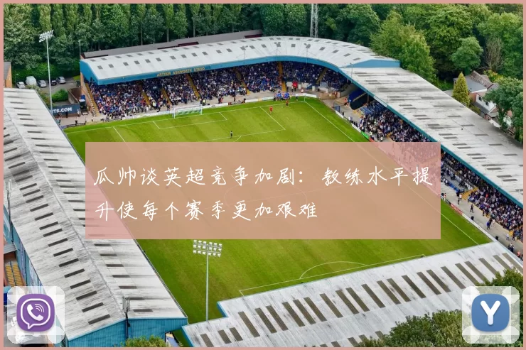 瓜帅谈英超竞争加剧：教练水平提升使每个赛季更加艰难