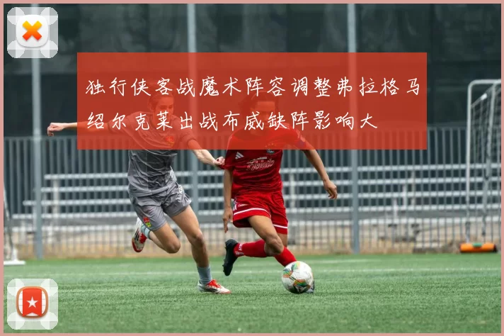 独行侠客战魔术阵容调整弗拉格马绍尔克莱出战布威缺阵影响大