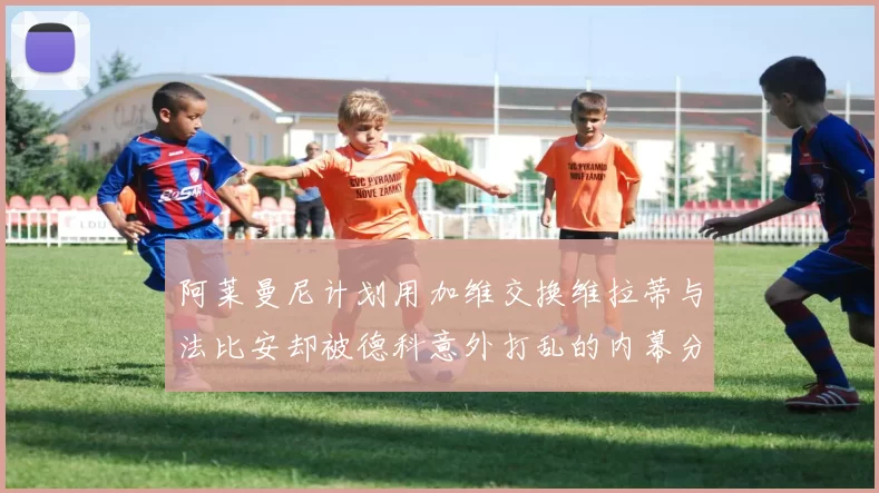 阿莱曼尼计划用加维交换维拉蒂与法比安却被德科意外打乱的内幕分析