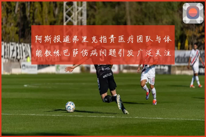 阿斯报道弗里克指责医疗团队与体能教练巴萨伤病问题引发广泛关注