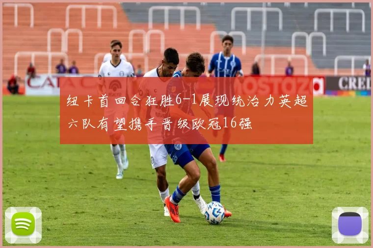 纽卡首回合狂胜6-1展现统治力英超六队有望携手晋级欧冠16强