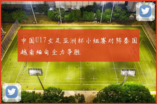 中国U17女足亚洲杯小组赛对阵泰国越南缅甸全力争胜