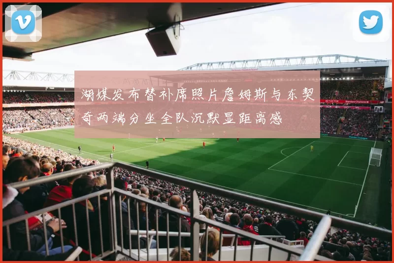 湖媒发布替补席照片詹姆斯与东契奇两端分坐全队沉默显距离感