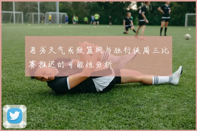 恶劣天气或致篮网与独行侠周三比赛推迟的可能性分析