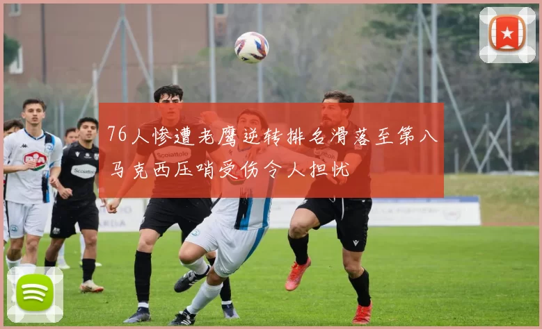 76人惨遭老鹰逆转排名滑落至第八马克西压哨受伤令人担忧