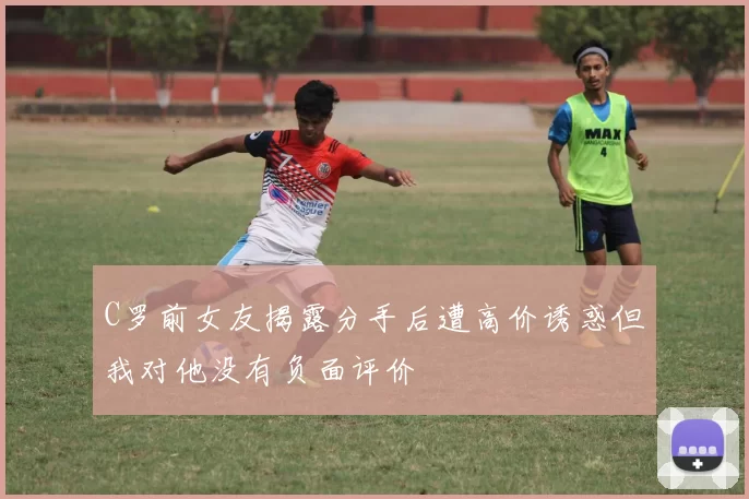 C罗前女友揭露分手后遭高价诱惑但我对他没有负面评价