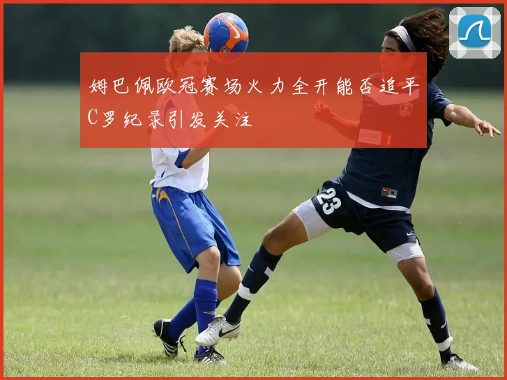 姆巴佩欧冠赛场火力全开能否追平C罗纪录引发关注