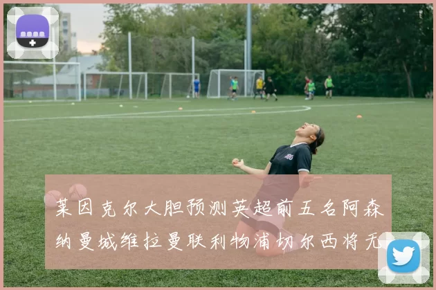 莱因克尔大胆预测英超前五名阿森纳曼城维拉曼联利物浦切尔西将无缘欧战