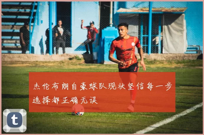 杰伦布朗自豪球队现状坚信每一步选择都正确无误