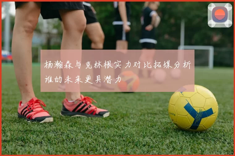 杨瀚森与克林根实力对比拓媒分析谁的未来更具潜力