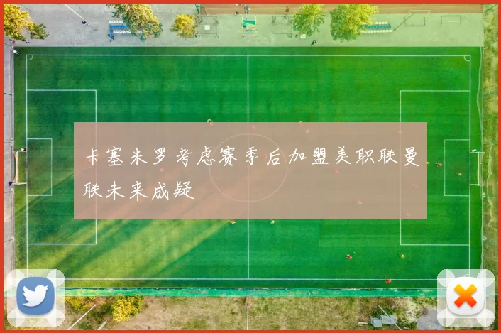 卡塞米罗考虑赛季后加盟美职联曼联未来成疑