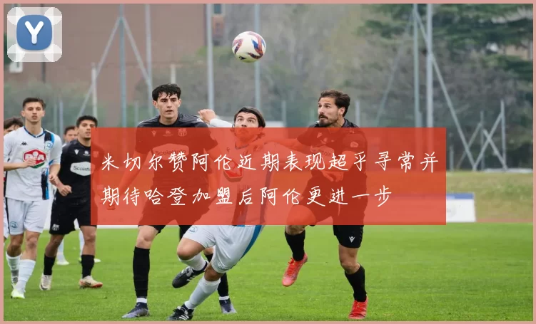 米切尔赞阿伦近期表现超乎寻常并期待哈登加盟后阿伦更进一步