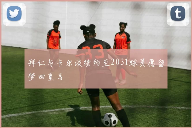 拜仁与卡尔谈续约至2031球员愿留梦回皇马