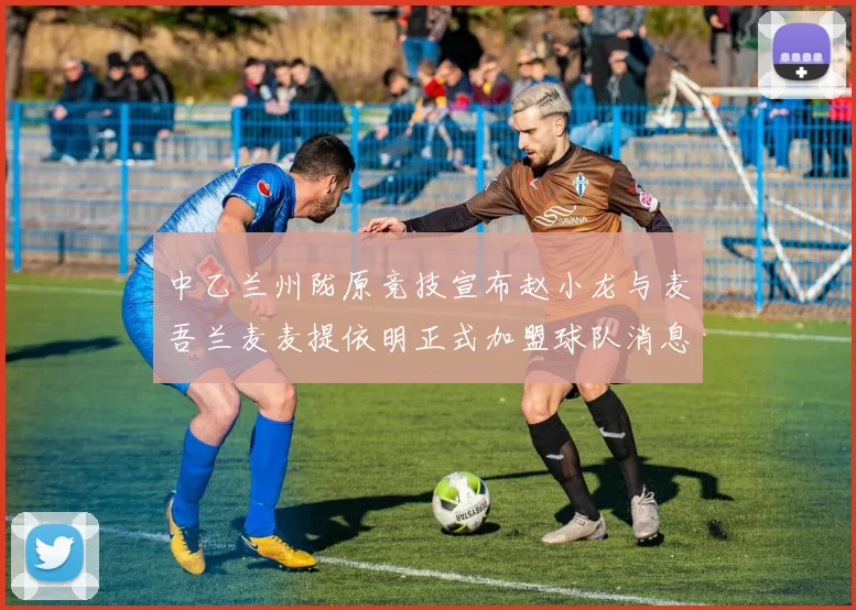 中乙兰州陇原竞技宣布赵小龙与麦吾兰麦麦提依明正式加盟球队消息