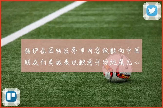 赫伊森因转发辱华内容致歉向中国朋友们真诚表达歉意并称纯属无心之过